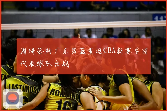 周琦签约广东男篮重返CBA新赛季将代表球队出战