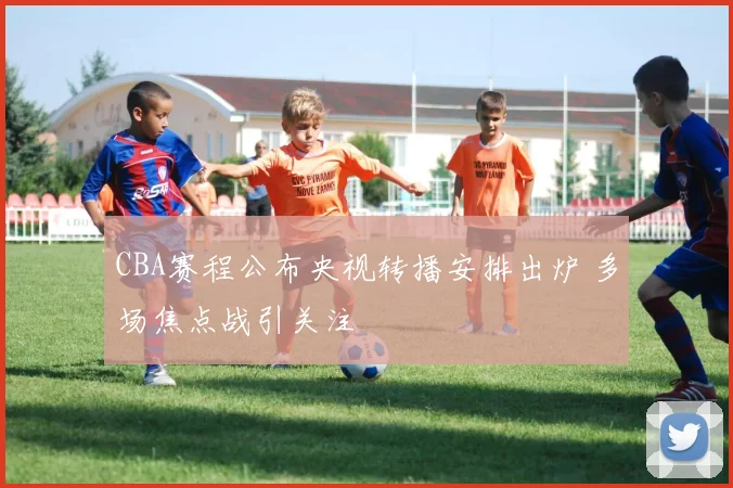 CBA赛程公布央视转播安排出炉 多场焦点战引关注