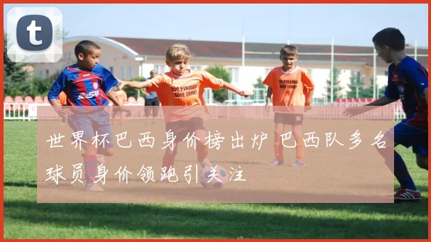 世界杯巴西身价榜出炉 巴西队多名球员身价领跑引关注