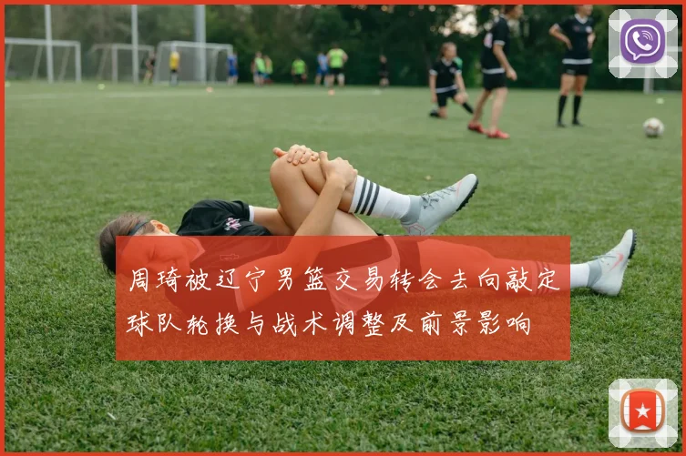 周琦被辽宁男篮交易转会去向敲定球队轮换与战术调整及前景影响