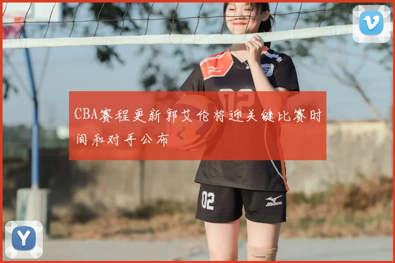 CBA赛程更新郭艾伦将迎关键比赛时间和对手公布