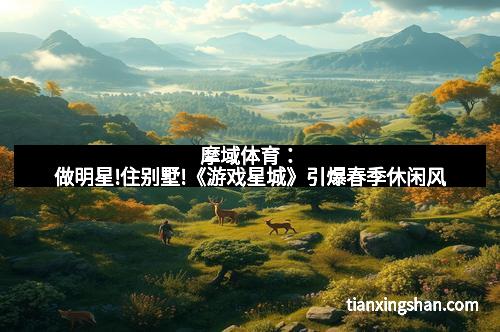 摩域体育：做明星!住别墅!《游戏星城》引爆春季休闲风